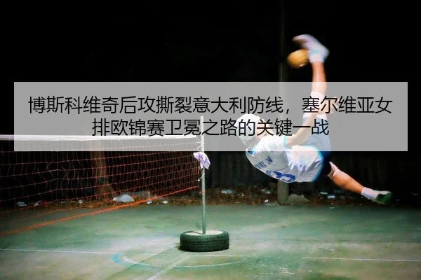 博斯科维奇后攻撕裂意大利防线，塞尔维亚女排欧锦赛卫冕之路的关键一战